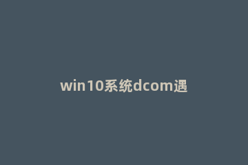 win10系统dcom遇到错误1068导致死机怎么办 错误1068解决方法win10