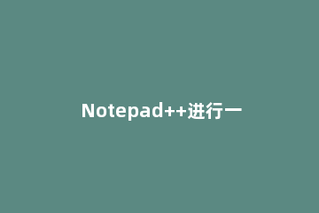Notepad++进行一键运行批处理的详细方法 notepad++批量操作