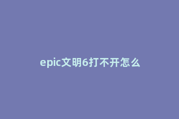 epic文明6打不开怎么办 epic版文明6打不开