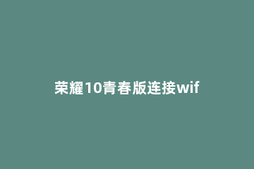 荣耀10青春版连接wifi的操作流程 荣耀10青春版支持wifi6吗