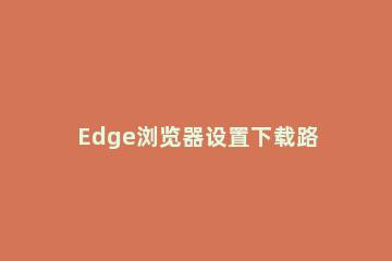 Edge浏览器设置下载路径的操作教程 microsoft edge浏览器 怎么更改下载地址