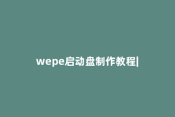 wepe启动盘制作教程|微pe工具箱怎么制作u盘启动盘 wepe启动盘制作方法