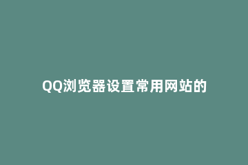 QQ浏览器设置常用网站的简单步骤 设置QQ浏览器为默认浏览器,打开网页更便捷去设置