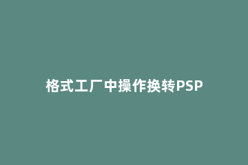 格式工厂中操作换转PSP电影视频的详细步骤 格式工厂转mp4最高画质