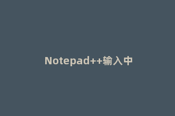 Notepad++输入中文无响应的处理操作方法 为什么用notepad+++打代码无法运行