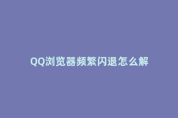QQ浏览器频繁闪退怎么解决QQ浏览器闪退解决方法 qq浏览器为什么老是闪退