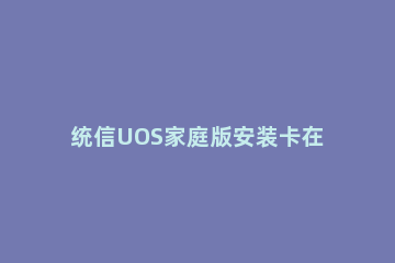 统信UOS家庭版安装卡在98%怎么办 统信uos系统安装正常版qq