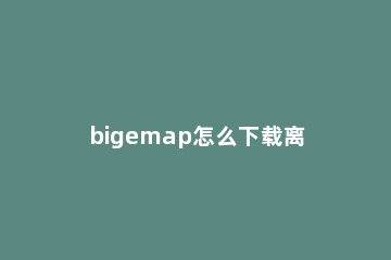 bigemap怎么下载离线地图 bigemap地图怎么加载数据