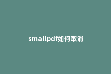 smallpdf如何取消订阅 smallpdf取消订阅方法