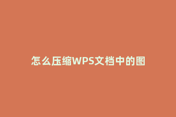 怎么压缩WPS文档中的图片WPS文档图片压缩方法 如何压缩wps文件里的图片