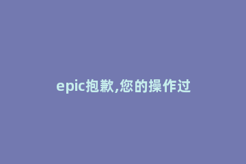 epic抱歉,您的操作过于频繁解决方法 epic在处理您的申请时发生了错误