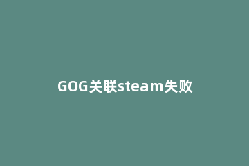 GOG关联steam失败怎么办GOG关联steam失败的解决方法 gog无法关联steam