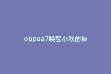 oppoa7唤醒小欧的操作流程 oppoa57t怎么唤醒小欧