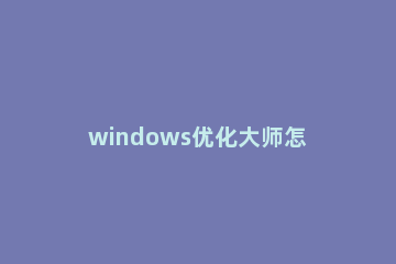 windows优化大师怎么清理c盘?windows优化大师清理c盘的教程 C盘清理大师怎么删掉