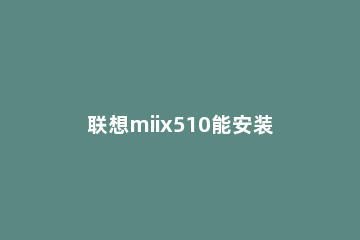 联想miix510能安装Win11吗?联想miix510是否支持安装Win11 联想能装win11的笔记本