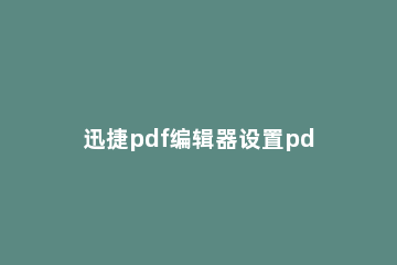 迅捷pdf编辑器设置pdf页面布局的操作教程 如何用迅捷pdf编辑器编辑pdf文字