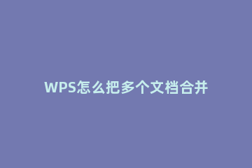 WPS怎么把多个文档合并成一个 wps怎么把多个文档合并成一个文档