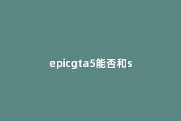 epicgta5能否和steam联机详情 steamgta5能和epic联机吗
