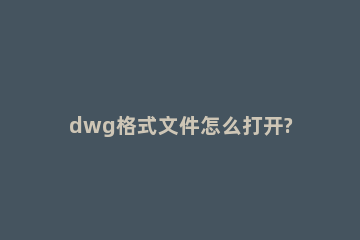 dwg格式文件怎么打开? dwg格式用什么文件打开
