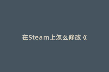 在Steam上怎么修改《仙剑奇侠传7》成中文Steam设置中文方法分享 steam新仙剑奇侠传能修改吗