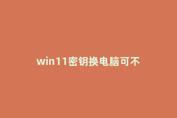 win11密钥换电脑可不可以用 win10密钥win11能用吗