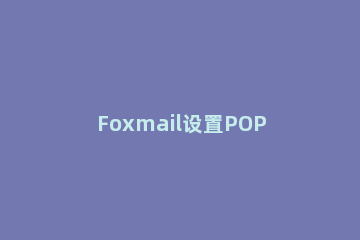 Foxmail设置POP3邮箱的操作流程 foxmail邮箱pop3怎么设置