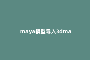 maya模型导入3dmax的详细操作教程 3dmax模型怎么导入maya里