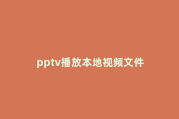 pptv播放本地视频文件的操作流程 pptv电视怎么看本地视频