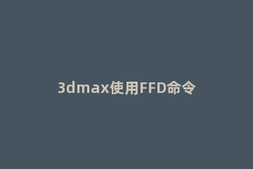 3dmax使用FFD命令的操作教程 ffd命令怎么用