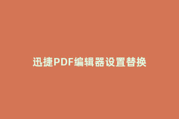 迅捷PDF编辑器设置替换PDF文件中的某一页面的简单操作方法 迅捷pdf编辑器怎么批量替换文字