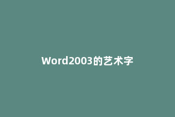 Word2003的艺术字怎么设置 艺术字word2010怎么设置