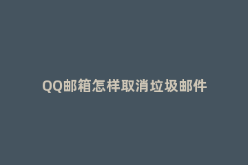 QQ邮箱怎样取消垃圾邮件过滤功能 QQ邮箱怎么关闭个人过滤器