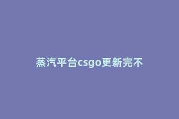 蒸汽平台csgo更新完不能玩解决方法 csgo显示蒸汽平台正在进行技术升级