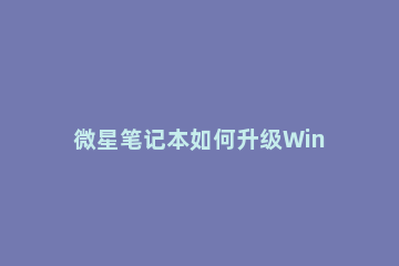 微星笔记本如何升级Win11？微星笔记本升级Win11方法教程方法 微星升级win11名单
