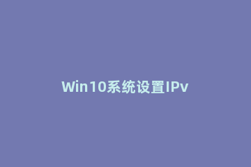 Win10系统设置IPv6协议的基础操作 ipv6协议怎么设置