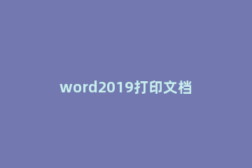 word2019打印文档的操作教程 打印word文档步骤