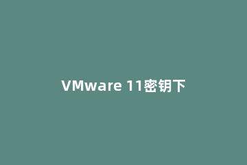 VMware 11密钥下载_VMware 11免费序列号