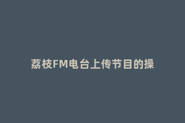 荔枝FM电台上传节目的操作方法 荔枝fm怎么录制节目