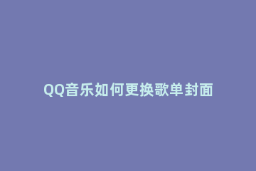 QQ音乐如何更换歌单封面 qq音乐怎么修改歌单封面