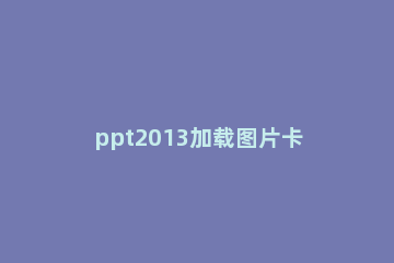 ppt2013加载图片卡的处理操作步骤 当心被卡到ppt图片