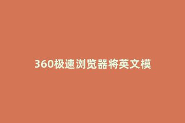 360极速浏览器将英文模式调成中文的操作过程 360浏览器英语网页咋变成中文