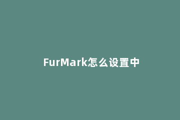 FurMark怎么设置中文显卡测试工具furmark怎么调成中文 怎么用furmark测显卡