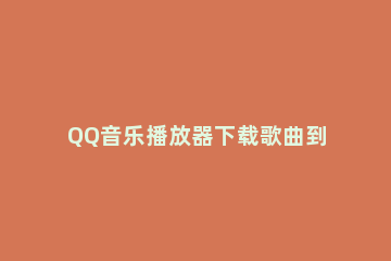 QQ音乐播放器下载歌曲到U盘的操作教程 qq音乐如何下载音乐到u盘上