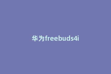 华为freebuds4i如何配对手机 华为freebuds3怎么配对手机