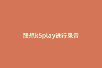 联想k5play进行录音的操作流程 联想k5play怎么样