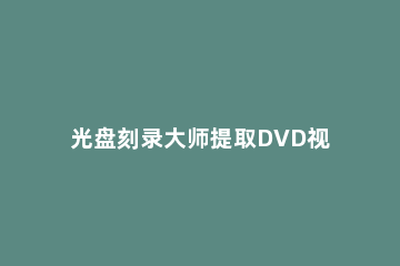 光盘刻录大师提取DVD视频的操作教程 光盘刻录大师如何刻录视频