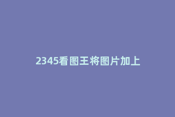 2345看图王将图片加上气泡文字的操作步骤 2345看图王如何编辑文字