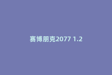 赛博朋克2077 1.2版本更新了什么_赛博朋克2077 1.2版本更新内容500多项总览