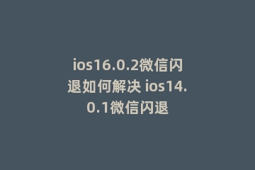 ios16.0.2微信闪退如何解决 ios14.0.1微信闪退
