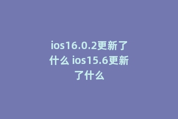 ios16.0.2更新了什么 ios15.6更新了什么